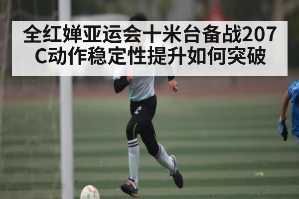 全红婵亚运会十米台备战207C动作稳定性提升如何突破