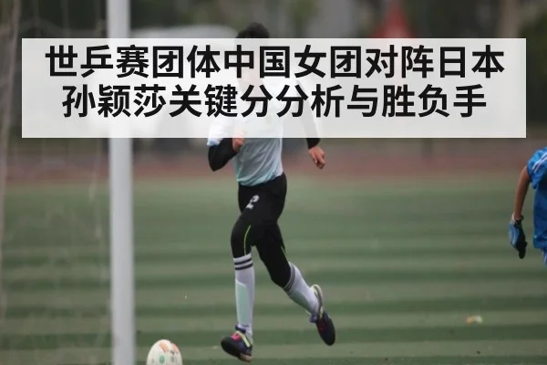 世乒赛团体中国女团对阵日本 孙颖莎关键分分析与胜负手